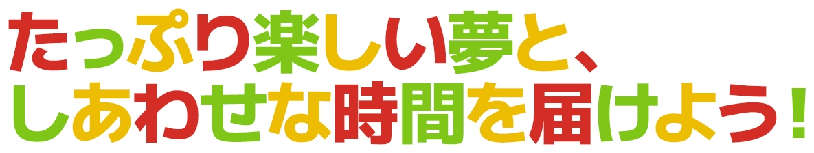 たっぷり楽しい夢と、しあわせな時間を届けよう！